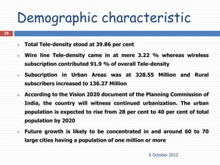 Demographic characteristic
25


        Total Tele-density stood at 39.86 per cent

        Wire line Tele-density came in at mere 3.22 % whereas wireless
         subscription contributed 91.9 % of overall Tele-density

        Subscription in Urban Areas was at 328.55 Million and Rural
         subscribers increased to 136.27 Million

        According to the Vision 2020 document of the Planning Commission of
         India, the country will witness continued urbanization. The urban
         population is expected to rise from 28 per cent to 40 per cent of total
         population by 2020

        Future growth is likely to be concentrated in and around 60 to 70
         large cities having a population of one million or more

                                                         6 October 2012
 