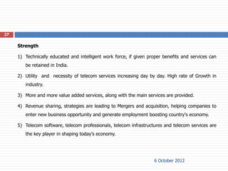 27


     Strength

     1) Technically educated and intelligent work force, if given proper benefits and services can
        be retained in India.

     2) Utility and necessity of telecom services increasing day by day. High rate of Growth in
        industry.

     3) More and more value added services, along with the main services are provided.

     4) Revenue sharing, strategies are leading to Mergers and acquisition, helping companies to
        enter new business opportunity and generate employment boosting country's economy.

     5) Telecom software, telecom professionals, telecom infrastructures and telecom services are
        the key player in shaping today's economy.




                                                                    6 October 2012
 
