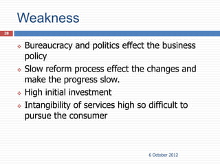 Weakness
28


        Bureaucracy and politics effect the business
         policy
        Slow reform process effect the changes and
         make the progress slow.
        High initial investment
        Intangibility of services high so difficult to
         pursue the consumer



                                          6 October 2012
 