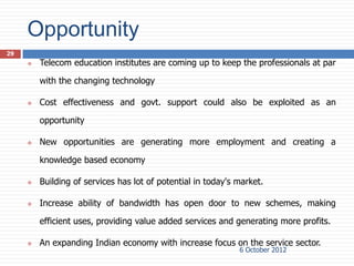 Opportunity
29
        Telecom education institutes are coming up to keep the professionals at par

         with the changing technology

        Cost effectiveness and govt. support could also be exploited as an

         opportunity

        New opportunities are generating more employment and creating a

         knowledge based economy

        Building of services has lot of potential in today's market.

        Increase ability of bandwidth has open door to new schemes, making

         efficient uses, providing value added services and generating more profits.

        An expanding Indian economy with increase focus on the service sector.
                                                              6 October 2012
 