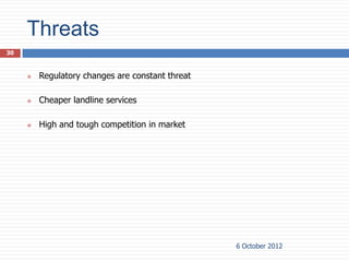 Threats
30



        Regulatory changes are constant threat

        Cheaper landline services

        High and tough competition in market




                                                  6 October 2012
 