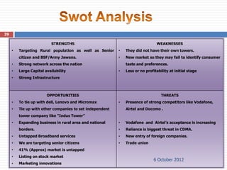 39

                          STRENGTHS                                            WEAKNESSES
     •   Targeting Rural population as well as Senior     •   They did not have their own towers.
         citizen and BSF/Army Jawans.                     •   New market so they may fail to identify consumer
     •   Strong network across the nation                     taste and preferences.
     •   Large Capital availability                       •   Less or no profitability at initial stage
     •   Strong Infrastructure



                        OPPORTUNITIES                                             THREATS
     •   To tie up with dell, Lenovo and Micromax         •   Presence of strong competitors like Vodafone,
     •   Tie up with other companies to set independent       Airtel and Docomo .
         tower company like “Indus Tower”
     •   Expanding business in rural area and national    •   Vodafone and Airtel’s acceptance is increasing
         borders.                                         •   Reliance is biggest threat in CDMA.
     •   Untapped Broadband services                      •   New entry of foreign companies.
     •   We are targeting senior citizens                 •   Trade union
     •   41% (Approx) market is untapped
     •   Listing on stock market
                                                                              6 October 2012
     •   Marketing innovations
 