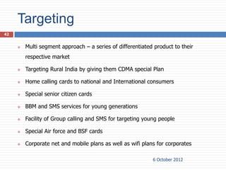 Targeting
42


        Multi segment approach – a series of differentiated product to their
         respective market

        Targeting Rural India by giving them CDMA special Plan

        Home calling cards to national and International consumers

        Special senior citizen cards

        BBM and SMS services for young generations

        Facility of Group calling and SMS for targeting young people

        Special Air force and BSF cards

        Corporate net and mobile plans as well as wifi plans for corporates

                                                            6 October 2012
 