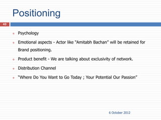Positioning
43


        Psychology

        Emotional aspects - Actor like “Amitabh Bachan” will be retained for
         Brand positioning.

        Product benefit - We are talking about exclusivity of network.

        Distribution Channel

        “Where Do You Want to Go Today ; Your Potential Our Passion”




                                                          6 October 2012
 