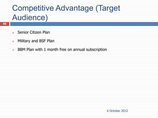 Competitive Advantage (Target
     Audience)
45


        Senior Citizen Plan

        Military and BSF Plan

        BBM Plan with 1 month free on annual subscription




                                                             6 October 2012
 