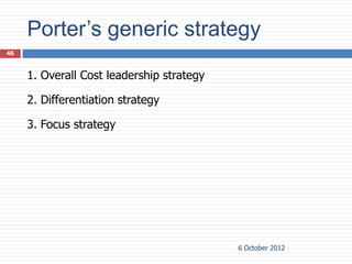 Porter’s generic strategy
46



     1. Overall Cost leadership strategy

     2. Differentiation strategy

     3. Focus strategy




                                           6 October 2012
 