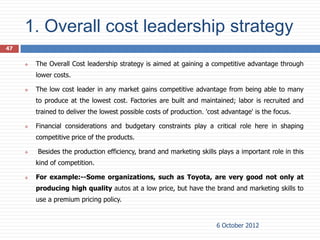 1. Overall cost leadership strategy
47

        The Overall Cost leadership strategy is aimed at gaining a competitive advantage through
         lower costs.

        The low cost leader in any market gains competitive advantage from being able to many
         to produce at the lowest cost. Factories are built and maintained; labor is recruited and
         trained to deliver the lowest possible costs of production. 'cost advantage' is the focus.

        Financial considerations and budgetary constraints play a critical role here in shaping
         competitive price of the products.

        Besides the production efficiency, brand and marketing skills plays a important role in this
         kind of competition.

        For example:--Some organizations, such as Toyota, are very good not only at
         producing high quality autos at a low price, but have the brand and marketing skills to
         use a premium pricing policy.


                                                                        6 October 2012
 