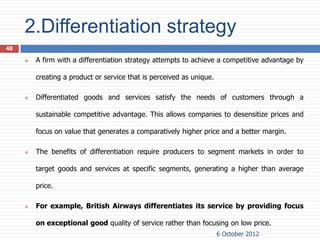 2.Differentiation strategy
48

        A firm with a differentiation strategy attempts to achieve a competitive advantage by

         creating a product or service that is perceived as unique.

        Differentiated goods and services satisfy the needs of customers through a

         sustainable competitive advantage. This allows companies to desensitize prices and

         focus on value that generates a comparatively higher price and a better margin.

        The benefits of differentiation require producers to segment markets in order to

         target goods and services at specific segments, generating a higher than average

         price.

        For example, British Airways differentiates its service by providing focus

         on exceptional good quality of service rather than focusing on low price.
                                                                      6 October 2012
 