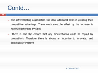 Contd…
49


        The differentiating organization will incur additional costs in creating their
         competitive advantage. These costs must be offset by the increase in
         revenue generated by sales.

        There is also the chance that any differentiation could be copied by
         competitors. Therefore there is always an incentive to innovated and
         continuously improve




                                                             6 October 2012
 