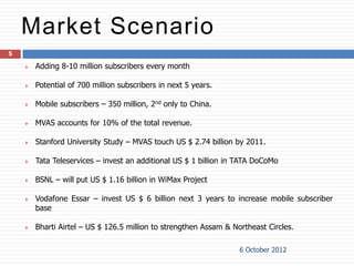 Market Scenario
5

       Adding 8-10 million subscribers every month

       Potential of 700 million subscribers in next 5 years.

       Mobile subscribers – 350 million, 2nd only to China.

       MVAS accounts for 10% of the total revenue.

       Stanford University Study – MVAS touch US $ 2.74 billion by 2011.

       Tata Teleservices – invest an additional US $ 1 billion in TATA DoCoMo

       BSNL – will put US $ 1.16 billion in WiMax Project

       Vodafone Essar – invest US $ 6 billion next 3 years to increase mobile subscriber
        base

       Bharti Airtel – US $ 126.5 million to strengthen Assam & Northeast Circles.

                                                                   6 October 2012
 