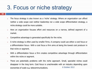 3. Focus or niche strategy
50


        The focus strategy is also known as a 'niche' strategy. Where an organization can afford
         neither a wide scope cost neither leadership nor a wide scope differentiation strategy, a
         niche strategy could be more suitable.

        Here an organization focuses effort and resources on a narrow, defined segment of a
         market.

        Competitive advantage is generated specifically for the niche.

        A niche strategy is often used by smaller firms. A company could use either a cost focus or
         a differentiation focus.- With a cost focus a firm aims at being the lowest cost producer in
         that niche or segment.

        With a differentiation focus a firm creates competitive advantage through differentiation
         within the niche or segment.

        There are potentially problems with the niche approach. Small, specialist niches could
         disappear in the long term. Cost focus is unachievable with an industry depending upon
         economies of scale e.g. telecommunications.                      6 October 2012
 