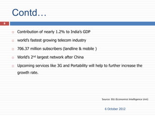 Contd…
6


       Contribution of nearly 1.2% to India’s GDP

       world’s fastest growing telecom industry

       706.37 million subscribers (landline & mobile )

       World’s 2nd largest network after China

       Upcoming services like 3G and Portability will help to further increase the
        growth rate.




                                                          Source: EIU (Economist Intelligence Unit)



                                                            6 October 2012
 