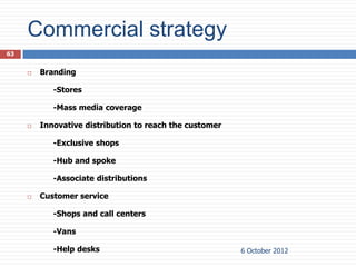 Commercial strategy
63


        Branding

            -Stores

            -Mass media coverage

        Innovative distribution to reach the customer

            -Exclusive shops

            -Hub and spoke

            -Associate distributions

        Customer service

            -Shops and call centers

            -Vans

            -Help desks                                  6 October 2012
 