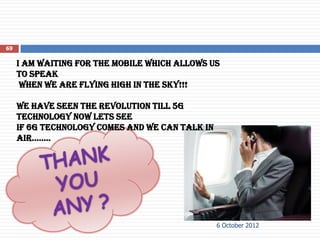 69

     I am waiting for the mobile which allows us
     to speak
      when we are flying high in the sky!!!

     We have seen the revolution till 5g
     technology now lets see
     if 6g technology comes and we can talk in
     air……..




                                                 6 October 2012
 