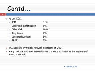 Contd…
9

       As per COAI,
           SMS                          44%
           Caller line identification   6%
           Other VAS                    19%
           Ring tones                   7%
           Content download             6%
           GPRS                         5%


       VAS supplied by mobile network operators or VASP
       Many national and international investors ready to invest in this segment of
        telecom market.




                                                             6 October 2012
 