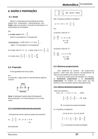 Pré-vestibulinho
                                                                                                           Matemática

6. RAZÕES E PROPORÇÕES                                                                         𝐚           𝐜
                                                                                                   =                          ax d = bxc
                                                                                               𝐛           𝐝
 6.1. Razão
                                                                                  Obs. A recíproca também é verdadeira
   Razão é a comparação entre grandezas de mesma
                                                                                                                                   a        c
espécie. Essa comparação é representada por uma                                       a· d = b·c                                       =
fração, onde o numerador é chamado de antecedente e o                                                                              b        d
denominador de conseqüente.
                                                                                  Exs.:
Exs.:
                                    3                                             a) Calcule o valor de “x”.
a) A razão entre 3 e 7 =                 ,
                           7
   (onde 3 é antecedente e 7 conseqüente)                                         x       10
                                                                                      =            = x · 4 = 2 · 10
                                                                                  2       4
                                                              7                                            4x = 20
Se invertermos , a razão entre 7 e 3 será                         ,                                          x=5
                                             3
       (agora 7 é antecedente e 3 conseqüente)

                                                                      2       1   b) Calcule o valor de “y”.
b) A razão entre 4 e 2 = 2, a razão entre 2 e 4 =                         =
                                                                      4       2
                                                                                  9       y
                        3       8        2       8       27
                                                                                      =            = 2 · y = 9 · 0,2
                                                                                  2       0,2
c) A razão entre            e       =        :       =                                                     2y = 1,8
                        2       9        3       9       16
                                                                                                             y = 0,9




6.2. Proporção                                                                    6.3. Números proporcionais
                                                                                       Duas seqüências de números são proporcionais
   É uma igualdade entre duas razões.
                                                                                  quando a razão entre dois números correspondentes de
                                                                                  cada uma das seqüências for sempre a mesma.
Exs.:
                                                                                      Os números proporcionais são divididos em 2 grupos:
A proporção a seguir pode ser representada da seguinte
                                                                                  os diretamente proporcionais e os inversamente
maneira:
                                                                                  proporcionais. Há também um outro grupo que não
                                                                                  pertence a esses chamados números não proporcionais.

                                                                                  6.3.1. Números diretamente proporcionais

                                                                                  Dada uma seqüência
                                                                                     a; b; c; d; ... e a’; b’ ; c’ ; d’; ...                                então:

Lê-se: 3 está para 2 assim como 9 está para 6                                                              a               b       c            d
Nesta proporção, o 3 e 6 são extremos e o 2 e o 9 são                                                              =           =        =            = .... =   k onde
                                                                                                           a´          b´          c´           d´
meios.

                                                                                                   k = constante de proporcionalidade
5.2.1. Propriedade fundamental das proporções
                                                                                  Ex: Considere as seqüências

                                                                                                           2; 4; 8; 16; 32 e 3; 6; 12; 24; 48
“O produto dos meios é igual ao produto dos extremos”
                                                                                                       2               4            8            16        32         𝟐
        3       6                                                                                              =           =                =          =          =
Ex.:        =              2· 6 = 3·4                                                                 3               6           12            24        48         𝟑
        2       4
                                        = 12
                                                                                                       2
                                                                                                               é a constante de proporcionalidade.
Generalizando:                                                                                         3




Resumo teórico                                                                                                                                       17
 