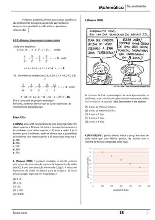 Pré-vestibulinho
                                                                                    Matemática

         Portanto, podemos afirmar que as duas seqüências              3.(Trajano 2008)
são diretamente proporcionais devido apresentarem
sempre como resultado a razão entre as grandezas
              𝟐
relacionadas
                  𝟑



6.3.2. Números inversamente proporcionais

Dada uma seqüência
   a; b; c; d; ... e a’; b’ ; c’ ; d’; ...    então:

             a      b         c   d
             1    = 1       = 1 = 1 = .... =      k onde
             a´        b´     c´     d´


             a · a´ = b · b´ = c · c´ = d · d´ = .... =   k

Ex.: Considere as seqüências 2; 4; 8; 16; 32 e 48; 24; 12; 6;
                             3

         2          4         8      16  32
          1       = 1       = 1    = 1 = 1 = .... =           k onde
         48           24     12      6        3

                                                                       Se o temor de Eva, a personagem da cena apresentada, se
        2 · 48 = 4 · 24 = 8 · 12 = 16 · 6 = 32· 3 = 96
                                                                       confirmar, e os três dias de espera forem venusianos, então
96 é a constante de proporcionalidade.                                 na Terra terão se passado (Obs. Desconsidere o ano bissexto)
Portanto, podemos afirmar que as duas seqüências são
inversamente proporcionais.                                            (A) 1 ano, 10 meses e 19 dias.
                                                                       (B) 1 ano, 11 meses e 29 dias.
                                                                       (C) 2 anos e 2 dias.
Exercícios                                                             (D) 2 anos e 5 dias.
                                                                       (E) 2 anos e 9 dias.
1.(SENAI) Dos 1.200 funcionários de uma empresa, 60% têm
idade superior a 30 anos. Se entre o número de homens e o
de mulheres com idade superior a 30 anos a razão é de 3
homens para 2 mulheres, pode-se afirmar que a quantidade
de mulheres com idade superior a 30 anos nessa empresa é               4.(PSS-SEE/SP) O gráfico abaixo indica o preço em reais de
                                                                       cada bolsa que uma fábrica produz, de acordo com o
a. 288.
b. 296.                                                                número de bolsas compradas pelas lojas.
c. 312.
d. 360.
e. 374.


2. (Trajano 2008) É possível combater o vibrião colérico
com o uso de uma solução aquosa de hipoclorito de sódio
(NaClO) a uma concentração mínima de 0,11g/L. A massa de
hipoclorito de sódio necessária para se preparar 10 litros
dessa solução, expressa em miligramas, é

(A) 0,11.
(B) 1,10.
(C) 110.
(D) 1 100.
(E) 11 000.




Resumo teórico                                                                                          18
 