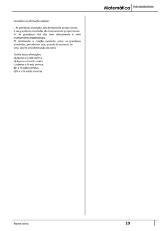Pré-vestibulinho
                                                              Matemática

Considere as afirmações abaixo:

I. As grandezas envolvidas são diretamente proporcionais.
II. As grandezas envolvidas são inversamente proporcionais.
III. As grandezas não são nem diretamente e nem
inversamente proporcionais.
IV. Analisando a relação existente entre as grandezas
envolvidas, percebemos que, quando há aumento de
uma, ocorre uma diminuição da outra.

Dentre essas afirmações:
a) Apenas a I está correta.
b) Apenas a II está correta.
c) Apenas a III está correta.
d) I e IV estão corretas.
e) III e o IV estão corretas.




Resumo teórico                                                        19
 