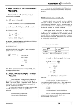 Pré-vestibulinho
                                                                         Matemática

                                                                      E porque ter noção desta distinção?? Ela se torna
8. PORCENTAGEM E PROBLEMAS DE                               muito importante na resolução de problemas envolvendo
...APLICAÇÃO.                                               dinheiro.

   Porcentagem é uma razão centesimal, ou seja, o
denominador é igual a 100.
                                                            8.1.1. Porcentagem sobre o preço de custo
        25
Ex.:           que se indica por 25%
        100                                                      Quando o cálculo sobre o preço de lucro (ou prejuízo) é
                                                            calculado, em bases percentuais, em cima do preço de
   Existem dois métodos para se calcular porcentagem:
                                                            custo do produto adquirido, temos o que é chamado de
                                                            porcentagem sobre o custo. Este é o processo normal, e que
a) Fração de um valor: Multiplica-se a fração pelo valor.   é usado e adotado no mercado comercial.....................

Ex: Calcule 20% de 45                                             Desta forma, se um comerciante ou pessoa física,
                                                            compra um determinado produto por um valor de R$
       20                900                                200,00 (preço de custo) e este for ser revendido com um
              · 45   =         =9
                                                            lucro de 30%, isto quer dizer que nesta operação o lucro em
       100               100
                                                            espécie da operação é de R$ 30,00 (lucro) para cada valor
       Portanto 20% de 45 é igual a 9                       de R$ 100,00 do preço do custo.

b) Regra de Três Simples e direta: Comparação entre duas
grandezas diretamente proporcionais
                                                                     Acompanhe o raciocínio:
Ex: Calcule 30% de 70
                                                                        Custo                      Lucro
Estamos comparando porcentagem e valor. 70 é o valor           R$ 100,00                  R$ 30,00
total portanto equivale a 100%.
                                                               R$ 100,00                  R$ 30,00
                                                               Custo total = R$ 200,00    Lucro total = R$ 60,00
   100 % ............ 70
   20% ................ x           100· x = 20 ·70
                                    100 x = 1400
                                                                     Através de um cálculo da regra de três , temos:
                                          1400
                                    x =                              R$ 200,00 .............. 100%
                                             100
                                                                        X .................... 30%

                                    x = 14                                         200 x 30
                                                                            X=
                                                                                     100
Obs.: É mais conveniente resolver por regra de três, pois
serve para todos os casos.                                                         6000
                                                                             X =
                                                                                   100
8.1. PROBLEMAS DE APLICAÇÃO – LUCROS E
......PREJUÍZOS                                                           X = R$ 60,00 (valor do lucro total na
                                                            operação)
           Todo comerciante compra uma certa mercadoria
por um determinado preço, que é chamado de preço de                   Em toda operação, envolvendo problemas
custo, e em seguida, efetua a revenda do mesmo com lucro    relacionados com porcentagem sobre o custo do produto,
ou prejuízo, dependendo do preço que a mercadoria foi       as partes obrigatórios de cálculos na operação são:
passada ao mercado consumidor.
      Em problemas envolvendo porcentagem sobre compra               » Venda
e venda de mercadorias, temos os seguintes casos                     » Custo
distintos:                                                           » Lucro (ou prejuízo, conforme operação)

              » porcentagem (%) sobre venda                          Para que haja uma memorização melhor sobre
              » porcentagem (%) sobre custo                 estes elementos fundamentais de cálculo sobre
                                                            porcentagem de custo, observe:




Resumo teórico                                                                                23
 