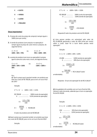 Pré-vestibulinho
                                                                                        Matemática

           C     = CUSTO                                                           C*L=V          »     100% + 50% = 150%

           V     = VENDA                                                           R$ 300,00 ..............        100% (custo da operação)
                                                                                       X ......................    150% (venda da operação)
           L     = LUCRO
                                                                                                      150 x 300
                                                                                               X=
           P     = PREJUÍZO                                                                                 100

                                                                                                       45000
                                                                                               X=                    = R$ 450,00
                                                                                                         100
Dicas importantes!
                                                                                Resposta:O valor do produto será de R$ 450,00
1. O preço de custo (ou preço de compra) é sempre igual a
      100% (cem por cento)
                                                                          c) Uma pessoa vendeu um automóvel pelo valor de
                                                                          R$ 25.000,00, ganhando o valor de 20% (vinte por cento)
2. A venda do produto (com prejuízo na operação) é                        sobre o custo. Qual foi o lucro desta pessoa nesta
      sempre igual ao preço de custo menos o prejuízo, da                 operação?
      seguinte forma:
                                                                                   Solução:
      C–P=V                      ou           V=C–P
      100% - 30% = 70%                        70% = 100% - 30%
                                                                                   C + L = V » 100% + 20% = 120%

3. a venda do produto (com lucro na operação) é sempre                             25.000 .................       120% (venda da operação)
      igual à soma do custo mais o lucro, da seguinte forma:                           X ....................     20% (lucro da operação)

      C+L=V                           ou          V=C+L                                          25000 x 20
      100% + 30% = 130%                          130% = 100% +                            X=
                                                                                                      120
      30%
                                                                                             500.000
                                                                                        X=                  = R$ 4.166,67 (valor
                                                                                                120
                                                                          arredondado)
      Exs.:
      a) Qual o preço que é possível vender um produto que
      teve seu custo de R$ 700,00, para se ter um lucro final
      de 15%?                                                                   Resposta: O lucro da operação foi de R$ 4.166,67


           Solução:

           C*L=V        »    100% + 15% = 115%                            d) Uma geladeira foi vendida com um lucro final de 35%.
                                                                          Calcule o valor da venda, sabendo que o lucro na operação
                                                                          foi de R$ 250,00.
               R$ 700,00 ................ 100% (custo da operação)
....................X ........................ 115% (venda da operação)

                         115 x 700
                   X=                                                              Solução:
                             100

                    80500                                                          C + L = V -à 100% + 35% = 135%
           X=                   = R$ 805,00
                      100
                                                                                   250 ................ 35% (lucro da operação)
           O valor do produto será de R$ 805,00                                     X .................... 135% (venda da operação)

                                                                                          135 x 250
 b) Qual o preço que é possível vender um produto que teve                         X=
seu custo de R$ 300,00, para se ter um lucro final de 50%?                                     35

                                                                                           33750
           Solução:                                                                X=                   =       R$ 964,29 (valor
                                                                                               35
                                                                          arredondado)


Resumo teórico                                                                                                     24
 