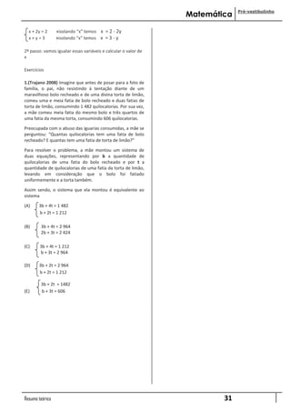 Pré-vestibulinho
                                                                Matemática

  x + 2y = 2     »isolando “x” temos x = 2 - 2y
  x+y=3          »isolando “x” temos x = 3 - y

2º passo: vamos igualar essas variáveis e calcular o valor de
x

Exercícios

1.(Trajano 2008) Imagine que antes de posar para a foto de
família, o pai, não resistindo à tentação diante de um
maravilhoso bolo recheado e de uma divina torta de limão,
comeu uma e meia fatia de bolo recheado e duas fatias de
torta de limão, consumindo 1 482 quilocalorias. Por sua vez,
a mãe comeu meia fatia do mesmo bolo e três quartos de
uma fatia da mesma torta, consumindo 606 quilocalorias.

Preocupada com o abuso das iguarias consumidas, a mãe se
perguntou: “Quantas quilocalorias tem uma fatia de bolo
recheado? E quantas tem uma fatia de torta de limão?”

Para resolver o problema, a mãe montou um sistema de
duas equações, representando por b a quantidade de
quilocalorias de uma fatia do bolo recheado e por t a
quantidade de quilocalorias de uma fatia da torta de limão,
levando em consideração que o bolo foi fatiado
uniformemente e a torta também.

Assim sendo, o sistema que ela montou é equivalente ao
sistema

(A)    3b + 4t = 1 482
       b + 2t = 1 212

(B)     3b + 4t = 2 964
        2b + 3t = 2 424

(C)     3b + 4t = 1 212
        b + 3t = 2 964

(D)    3b + 2t = 2 964
       b + 2t = 1 212

        3b + 2t = 1482
(E)     b + 3t = 606




Resumo teórico                                                          31
 