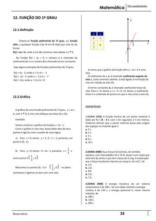 Pré-vestibulinho
                                                                               Matemática

12. FUNÇÃO DO 1º GRAU

12.1.Definição
                                                                         x      y
                                                                         0     -1
      Chama-se função polinomial do 1º grau, ou função
afim, a qualquer função f de IR em IR dada por uma lei da                       0
forma
f(x) = ax + b, onde a e b são números reais dados e a        0.

   Na função f(x) = ax + b, o número a é chamado de
coeficiente de x e o número b é chamado termo constante.

Veja alguns exemplos de funções polinomiais do 1º grau:
                                                                    Já vimos que o gráfico da função afim y = ax + b é uma
f(x) = 5x - 3, onde a = 5 e b = - 3                               reta.
f(x) = -2x - 7, onde a = -2 e b = - 7                               O coeficiente de x, a, é chamado coeficiente angular da
f(x) = 11x, onde a = 11 e b = 0                                   reta e, como veremos adiante, a está ligado à inclinação da
                                                                  reta em relação ao eixo Ox.
                                                                     O termo constante, b, é chamado coeficiente linear da
                                                                  reta. Para x = 0, temos y = a · 0 + b = b. Assim, o coeficiente
                                                                  linear é a ordenada do ponto em que a reta corta o eixo Oy.
12.2.Gráfico

                                                                  EXERCÍCIOS
  O gráfico de uma função polinomial do 1º grau, y = ax +
b, com a    0, é uma reta oblíqua aos eixos Ox e Oy.
                                                                  1.(SENAI 2008) A função horária de um ponto material é
  Exemplo:                                                        dada por S = 15 - 3 t, com t em segundos e S em metros.
                                                                  Podemos afirmar que o ponto material passa pela origem
  Vamos construir o gráfico da função y = 3x - 1:                 dos espaços no instante igual a
  Como o gráfico é uma reta, basta obter dois de seus             a. 3 s.
pontos e ligá-los com o auxílio de uma régua:                     b. 4 s.
                                                                  c. 5 s.
  a) Para x = 0, temos y = 3 · 0 - 1 = -1; portanto, um           d. 6 s.
ponto é (0, -1).                                                  e. 10 s.

                                                       1
  b) Para y = 0, temos 0 = 3x - 1; portanto, x =             e    2.(SENAI 2008) Duas forças horizontais, de sentidos
                                                       3
                                                                  opostos, com intensidades 10 e 15 N, atuam num corpo que
outro ponto é    ( 1 ,0)
                   3
                                                                  está livre de atrito e que tem massa de 2,5 kg. A aceleração
                                                                                                                      2
                                                                  que a força resultante imprime ao corpo é, em m/s , de
                                                                  a. 1,5.
  Marcamos os pontos (0, -1) e          ( 1 ,0)
                                          3
                                                  no plano        b. 2,0.
                                                                  c. 4,0.
cartesiano e ligamos os dois com uma reta.
                                                                  d. 5,0.
                                                                  e. 7,5.

                                                                  3.(SENAI 2008) A energia mecânica de um sistema
                                                                  conservativo é de 180 J. Se num dado instante a energia
                                                                  cinética é de 120 J, a energia potencial é, nesse mesmo
                                                                  instante, de
                                                                  a. 180 J.
                                                                  b. 120 J.
                                                                  c. 100 J.



Resumo teórico                                                                                      33
 