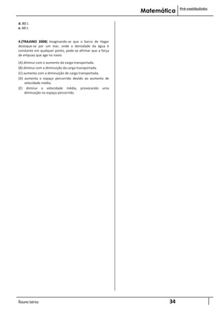 Pré-vestibulinho
                                                           Matemática

d. 80 J.
e. 60 J.


4.(TRAJANO 2008) Imaginando-se que o barco de Hagar
desloque-se por um mar, onde a densidade da água é
constante em qualquer ponto, pode-se afirmar que a força
de empuxo que age no navio

(A) diminui com o aumento da carga transportada.
(B) diminui com a diminuição da carga transportada.
(C) aumenta com a diminuição de carga transportada.
(D) aumenta o espaço percorrido devido ao aumento de
     velocidade média.
(E) diminui a velocidade média, provocando uma
     diminuição no espaço percorrido.




Resumo teórico                                                     34
 