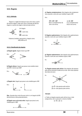 Pré-vestibulinho
                                                                         Matemática

14.2. Ângulos
                                                            e) Ângulos complementares: Dois ângulos são complemen-
                                                            tares quando a soma de suas medidas é igual a 90º
14.2.1. Definição
                                                            Exs.:

                                                                        70º + 20º = 90º               α + β = 90º
   Ângulo é a região formada por duas semi-retas a partir
                                                                       70º é o complementar de        α é o complementar
da mesma origem. Cada semi-reta é chamada de lado do
                                                            ........... 20º e vice-versa              de β e vice-versa
ângulo e o ponto de origem é denominado vértice.

                      â = ângulo

                      OA = semi-reta

                      OB = semi-reta                        f) Ângulos suplementares: Dois ângulos são suplementares
                                                            quando a soma de suas medidas é igual a 180º
   Podemos também representar o ângulo como:
                AÔB, BÔA ou Ô.                              Ex.:




14.2.2. Classificação dos ângulos

a) Ângulo agudo: ângulo menor que 90º

Exs.:                                                       g) Ângulos replementares: Dois ângulos são replementares
                                                            quando a soma de suas medidas é igual a 360º

                                                            Ex.:



b) Ângulo obtuso: ângulo que possui uma medida maior
que 90º e menor que 180º
                                                            h) Ângulos opostos pelo vértice: Dois ângulos são opostos
                                                            pelo vértice quando os lados de um são semi-retas opostas
Exs.:
                                                            dos lados do outro

                                                            Ex.



c) Ângulo reto: ângulo que possui uma medida igual a 90º

Exs.:
                                                                        α e θ = são opostos pelo vértice
                                                                        β e σ = são opostos pelo vértice


                                                            Atenção:
Obs.: Quando duas retas formam entre si um ângulo de 90º,
denominamos retas perpendiculares.                           Todos os ângulos opostos pelo vértice (o.p.v.) são
                                                            congruentes, isto é, possuem a mesma medida:
d) Ângulo raso ou de meia volta: ângulo que possui uma                      α=θ e β=σ
medida igual a 180º
                                    Ex.:




Resumo teórico                                                                                   38
 