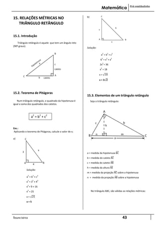 Pré-vestibulinho
                                                                         Matemática

                                                          b)
15. RELAÇÕES MÉTRICAS NO
.....TRIÂNGULO RETÂNGULO

15.1. Introdução
    Triângulo retângulo é aquele que tem um ângulo reto
(90º graus).
                                                          Solução:

                                                                             2   2   2
                                                                         a =b +c
                                                                         2       2   2
                                                                        6 =x +x
                                                                             2
                                                                        2x = 36
                                                                         2
                                                                        x = 18
                                                                       x = 18
                                                                       x=3 𝟐



15.2. Teorema de Pitágoras
                                                          15.3. Elementos de um triângulo retângulo
   Num triângulo retângulo, o quadrado da hipotenusa é         Seja o triângulo retângulo:
igual a soma dos quadrados dos catetos.



                     a2 = b2 + c2


Exs.:
Aplicando o teorema de Pitágoras, calcule o valor de x;

a)




                                                          a = medida da hipotenusa BC
                                                          b = medida do cateto AC
                                                          c = medida do cateto AB
                                                          h = medida da altura AE
            Solução:
                                                          m = medida da projeção AC sobre a hipotenusa
                 2    2   2
            a =b +c                                       n = medida da projeção AB sobre a hipotenusa
             2        2   2
            x =3 +4
             2
            x = 9 + 16
             2                                                 No triângulo ABC, são válidas as relações métricas:
            x = 25
            x = 25
            x=5




Resumo teórico                                                                               43
 