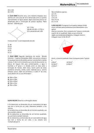 Pré-vestibulinho
                                                                           Matemática

(D) 1 150.
(E) 1 472.                                                    São verdadeiras apenas:
                                                              a) I e III.
6. (Cotil 2004) Durante anos, uma indústria despejou seus     b) II e III.
detritos em uma área de terra demarcada entre os pontos       c) III e IV.
representados na figura abaixo. Agora essa área precisa ser   d) II, III e IV.
despoluída para a construção do parque aquático “Neto         e) I, II e III.
Barreto”. Sabendo que:
                                                              5.(PSS-SEE/SP) O tangram é um quebra cabeças chinês
                             AC = 3 Km                        muito utilizado pelos professores para desenvolver e/ou
                             AB=BC=CD=AD = 1,7 Km e           aplicar
                             AC é perpendicular a BD          diversos conceitos. Ele é composto de 7 peças e construído
                                                              a partir de um quadrado. Sabe-se que a área da
                                                              região assinalada (paralelogramo, triângulo menor e
                                                              triângulo maior ) é de 28 cm².
                 2
A área (em km ) a ser despoluída será de:

a) 48
b) 4,8
c) 2,4
d) 24
e) 1,2

7. (Cotil 2005) Segundo repórteres da revista Mundo
Estranho – Especial Olimpíadas 2004, uma piscina olímpica     Assim, a área do quadrado maior (composto pelas 7 peças)
faz qualquer piscina de prédio parecer uma banheira metida    é
                                                                    2                       2
a besta. E não é só no tamanho que serve de documento: os     a) 8cm .               d) 32cm .
                                                                      2                     2
blocos de largura têm piso antiderrapante, a água é           b) 16cm .             e) 64cm .
                                                                      2
mantida a 27 graus e a divisão entre as raias evita a         c) 24cm .
formação de marola. Além disso, fazem parte do show
bandeiras sensores, cordas, juízes. Sabendo que a piscina
                                                2
olímpica possui 150m de perímetro e 1.250 m de área,
quais devem ser as suas dimensões?

a)   40m e 35m
b)   45m e 30m
c)   55m e 20m]
d)   50m e 25m
e)   39m e 36m




8.(PSS-SEE/SP) Observe as afirmações abaixo:

I. Se dobrarmos as dimensões de um reservatório de água
que tem a forma de um cubo, dobramos também o seu
volume.
II. Se dobrarmos as dimensões de um terreno quadrado, sua
área também dobrará.
III. Se dobrarmos as dimensões de um terreno quadrado,
seu perímetro também dobrará.
IV. Se dobrarmos as dimensões de um reservatório de água
que tem a forma de um cubo, o seu volume será
multiplicado por 8.



Resumo teórico                                                                                52
 