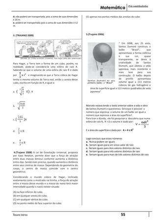 Pré-vestibulinho
                                                                             Matemática
d. não poderá ser transportada, pois a soma de suas dimensões   (E) apenas nos pontos médios das arestas do cubo.
é 20 m.
e. poderá ser transportada pois a soma de suas dimensões é 12
m.


3. (TRAJANO 2008)                                               5.(Trajano 2006)


                                                                                                “ Em 1898, aos 25 anos,
                                                                                                Santos Dumont construiu o
                                                                                                balão        “Brasil”,     que
                                                                                                apresentava a forma esférica
                                                                                                e      sua      cor,     quase
                                                                                                transparente, se devia à
Para Hagar, a Terra tem a forma de um cubo, porém, na                                           criatividade     de     Santos
realidade, pode-se considerá-la uma esfera de raio R.                                           Dumont, que adotou a seda
Sabendo-se que o volume de uma esfera de raio R é dado                                          japonesa, mais resistente e
       𝟒                                                                                        mais      leve     para    sua
          r e imaginando-se que a Terra cúbica de Hagar
            3
por                                                                                             construção. O balão depois
       𝟑
tenha o mesmo volume da Terra real, então a aresta desse                                        de      pronto     apresentava
cubo, escrita em função de R, é igual a:                                                        volume igual a 113 metros
                                                                                                cúbicos de gás hidrogênio e
           3   4                                                    área da superfície igual a 113 metros quadrados de seda
a.   (              ) . R                                          japonesa”
               3


       3     4R
b.                                                              Marcelo estava lendo o texto anterior sobre a vida e obra
               3                                                de Santos Dumont e questionou: Será que é possível o
                                                                número que expressa o volume de um balão ser igual a
       3                                                        número que expressa a área da superfície?.
             4                                                 Para tirar a dúvida, ele foi pesquisar e descobriu que numa
c. (               )R
           3                                                    esfera de raio R, R > 0 o volume é dado por:

         2                                                      E a área da superfície e dada por: A = 4  R
                                                                                                               2
d.           R
         3

                                                                Logo concluiu que esses números:
           4
e. .           R                                               a. Nunca podem ser iguais
           3                                                    b. Seriam iguais para um único valor de raio
                                                                c. Seriam iguais para dois valores distintos de raio
 4.(Trajano 2008) A Lei de Gravitação Universal, proposta       d. Seriam iguais para três valores distintos de raio
por Isaac Newton, permite dizer que a força de atração          e. Seriam iguais para mais de três valores distintos de raio
entre duas massas diminui conforme aumenta a distância
entre elas. Sendo mais preciso, quando aumenta a distância
entre seus centros de massa. Dependendo da geometria do
corpo, o centro de massa coincide com o centro
geométrico.

Considerando o mundo cúbico de Hagar, inclinado
exatamente como o mostrado na tirinha, a força de atração
entre a massa desse mundo e a massa do navio terá maior
intensidade quando o navio estiver situado

(A) na face inferior do cubo.
(B) em qualquer aresta do cubo.
(C) em qualquer vértice do cubo.
(D) no ponto médio da face superior do cubo.



Resumo teórico                                                                                   55
 