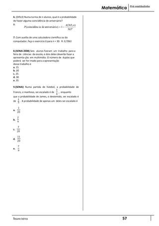 Pré-vestibulinho
                                                              Matemática

6. (Difícil) Numa turma de n alunos, qual é a probabilidade
de haver alguma coincidência de aniversário?
R:                                               A(365, n)
          P(coincidênc ia de aniversári o)  1 
                                                   365n

7. Com auxílio de uma calculadora científica ou do
computador, faça o exercício 6 para n = 30. R: 0,7063


8.(SENAI 2008) Seis alunos fizeram um trabalho para a
feira de ciências da escola, e dois deles deverão fazer a
apresenta-ção em multimídia. O número de duplas que
poderá ser for-mado para a apresentação
desse trabalho é
a. 15
b. 20
c. 25
d. 30
e. 35

9.(SENAI) Numa partida de futebol, a probabilidade de
                                      1
Francis, o manhoso, ser escalado é de   , enquanto
                                      4
que a probabilidade de James, o destemido, ser escalado é
    1
de . A probabilidade de apenas um deles ser escalado é
    5

     1
a.
     20

     2
b.
     9

     7
c.
     20

     11
d.
     20

     7
e.
     9




Resumo teórico                                                        57
 