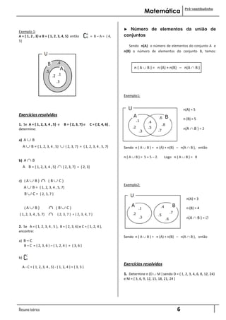 Pré-vestibulinho
                                                                                            Matemática

                                                                              ►  Número de elementos da união de
Exemplo 1:
A = { 1, 2 , 3} e B = { 1, 2, 3, 4, 5} então                 = B – A = { 4,   conjuntos
5}
                                                                                 Sendo n(A) o número de elementos do conjunto A e
                                                                              n(B) o número de elementos do conjunto B, temos:



                                                                                     n ( A  B ) = n (A) + n(B) – n(A  B )




                                                                              Exemplo1:


                                                                                                                          n(A) = 5
Exercícios resolvidos
                                                                                                                          n (B) = 5
1. Se A = { 1, 2, 3, 4 , 5} e         B = { 2, 3, 7} e    C = { 2, 4, 6} ,
determine:                                                                                                                n(A  B ) = 2

a) A  B
     A  B = { 1, 2, 3, 4 , 5}      { 2, 3, 7}    = { 1, 2, 3, 4 , 5, 7}     Sendo n ( A  B ) = n (A) + n(B) – n(A  B ), então

                                                                              n ( A  B ) = 5 + 5 – 2.    Logo n ( A  B ) = 8
b) A  B
     A B = { 1, 2, 3, 4 , 5}      { 2, 3, 7}    = { 2, 3}


c) ( A  B )             ( B C)
                                                                              Exemplo2:
      A  B = { 1, 2, 3, 4 , 5, 7}
      B  C = { 2, 3, 7 }
                                                                                                                            n(A) = 3

      (A B)                   (B C)                                                                                      n (B) = 4
{ 1, 2, 3, 4 , 5, 7}            { 2, 3, 7 } = { 2, 3, 4, 7 }
                                                                                                                            n(A  B ) = 

2. Se A = { 1, 2, 3, 4 , 5 }, B = { 2, 3, 6} e C = { 1, 2, 4 },
encontre:
                                                                              Sendo n ( A  B ) = n (A) + n(B) – n(A  B ), então
a) B – C
   B – C = { 2, 3, 6 } – { 1, 2, 4 } = { 3, 6 }


b)
                                                                              Exercícios resolvidos
     A - C = { 1, 2, 3, 4 , 5} - { 1, 2, 4 } = { 3, 5 }
                                                                              1. Determine n (D  M ) sendo D = { 1, 2, 3, 4, 6, 8, 12, 24}
                                                                              e M = { 3, 6, 9, 12, 15, 18, 21, 24 }




Resumo teórico                                                                                                        6
 
