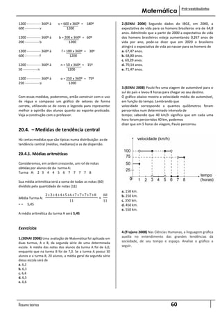 Pré-vestibulinho
                                                                             Matemática

1200 ------------ 360º à   v = 600 x 360º = 180º                2.(SENAI 2008) Segundo dados do IBGE, em 2000, a
600 ------------ v               1200                           expectativa de vida para os homens brasileiros era de 64,8
                                                                anos. Admitindo que a partir de 2000 a expectativa de vida
1200 ------------ 360º à   b = 200 x 360º = 60º                 dos homens brasileiros esteja aumentando 0,267 anos de
200 ------------ b               1200                           vida por ano, pode-se dizer que em 2020 o brasileiro
                                                                atingirá a.expectativa de vida ao nascer para os homens de
1200 ------------ 360º à     f = 100 x 360º = 30º               a. 67,47 anos.
600 ------------ f                 1200                         b. 68,80 anos.
                                                                c. 69,29 anos.
1200 ------------ 360º à    n = 50 x 360º = 15º                 d. 70,14 anos.
50 ------------ n                1200                           e. 71,47 anos.

1200 ------------ 360º à    o = 250 x 360º = 75º
250 ------------ o               1200
                                                                3.(SENAI 2008) Paulo fez uma viagem de automóvel para o
                                                                sul do país e levou 8 horas para chegar ao seu destino.
Com essas medidas, poderemos, então construir com o uso         O gráfico abaixo mostra a velocidade média do automóvel,
de régua e compasso um gráfico de setores de forma              em função do tempo. Lembrando que
correta, utilizando-se de cores e legenda para representar      velocidade corresponde a quantos quilômetros foram
melhor a opinião dos alunos quanto ao esporte praticado.        percorridos num determinado intervalo de
Veja a construção com o professor.                              tempo; sabendo que 40 km/h significa que em cada uma
                                                                hora foram percorridos 40 km, podemos
                                                                dizer que em 5 horas de viagem, Paulo percorreu
20.4. – Medidas de tendência central
Há certas medidas que são típicas numa distribuição: as de
tendência central (médias, medianas) e as de dispersão.

20.4.1. Médias aritméticas

Consideremos, em ordem crescente, um rol de notas
obtidas por alunos de da turma A:
Turma A: 2 3 4 4 5 6 7 7 7 7 8

Sua média aritmética será a soma de todas as notas (60)
dividido pela quantidade de notas (11)
                                                                a. 150 km.
                   2+3+4+4+5+6+7+7+7+7+8                 60     b. 250 km.
Média Turma A:                                       =
                                 11                      11     c. 350 km.
==    5,45                                                      d. 450 km.
                                                                e. 550 km.
A média aritmética da turma A será 5,45



Exercícios
                                                                4.(Trajano 2008) Nas Ciências Humanas, a linguagem gráfica
                                                                auxilia no entendimento das grandes tendências da
1.(SENAI 2008) Uma avaliação de Matemática foi aplicada em
duas turmas, A e B, da segunda série de uma determinada         sociedade, de seu tempo e espaço. Analise o gráfico a
escola. A média das notas dos alunos da turma A foi de 6,0,     seguir.
enquanto que na turma B foi de 7,0. Se a turma A possui 30
alunos e a turma B, 20 alunos, a média geral da segunda série
dessa escola será de
a. 6,2
b. 6,3
c. 6,4
d. 6,5
e. 6,6




Resumo teórico                                                                                 60
 