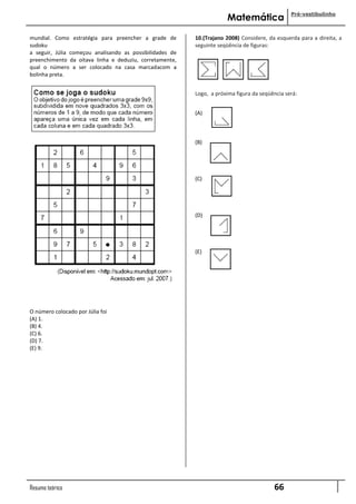 Pré-vestibulinho
                                                                      Matemática

mundial. Como estratégia para preencher a grade de        10.(Trajano 2008) Considere, da esquerda para a direita, a
sudoku                                                    seguinte seqüência de figuras:
a seguir, Júlia começou analisando as possibilidades de
preenchimento da oitava linha e deduziu, corretamente,
qual o número a ser colocado na casa marcadacom a
bolinha preta.


                                                          Logo, a próxima figura da seqüência será:


                                                          (A)



                                                          (B)




                                                          (C)




                                                          (D)




                                                          (E)




O número colocado por Júlia foi
(A) 1.
(B) 4.
(C) 6.
(D) 7.
(E) 9.




Resumo teórico                                                                           66
 