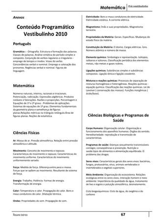 Pré-vestibulinho
                                                                            Matemática

Anexos                                                         Eletricidade: Bons e maus condutores de eletricidade.
                                                               Eletricidade estática. A corrente elétrica.


   Conteúdo Programático                                       Magnetismo: Ímãs e suas propriedades. Magnetismo
                                                               terrestre.
     Vestibulinho 2010                                         Propriedades da Matéria: Gerais. Específicas. Mudanças do
                                                               estado físico da matéria.
Português
                                                               Constituição da Matéria: O átomo. Cargas elétricas. Íons.
Gramática : - Ortografia. Estrutura e formação das palavras.   Número atômico e número de massa.
Classes de palavras. Análise sintática do período simples e
composto. Conjunção de verbos regulares e irregulares -        Elemento químico: Simbologia e representação. Isótopos,
emprego de tempos e modos. Vozes do verbo.                     isóbaros e isótonos. Classificação periódica dos elementos:
Concordâncias verbal e nominal. Emprego e colocação dos        metais, não metais e gases nobres.
pronomes. Regências verbal e nominal. Figuras de
linguagem.                                                     Ligações químicas: Substâncias simples e substâncias
                                                               compostas. Ligação iônica e ligação covalente.

                                                               Misturas e reações químicas: Processos de separação de
                                                               misturas homogêneas e heterogêneas. Reações químicas -
Matemática                                                     equação química. Classificação das reações químicas. Lei de
                                                               Lavoiser ( conservação das massas). Funções inorgânicas (
Números naturais, inteiros, racionais e irracionais.           ácido/base).
Potenciação, radiciação. Expressões algébricas. Produtos
notáveis e fatorações. Razões e proporções. Porcentagem e
Equações de 1º e 2º graus - Problemas de aplicações.
Sistemas de equações de 1º grau. Elementos fundamentais
da geometria plana e semelhança de figuras
planas.Relações métricas no triângulo retângulo.Área de
figuras planas. Noções de estatística.                          Ciências Biológicas e Programas de
                                                                              Saúde
                                                               Corpo Humano: Organização celular. Organização e
                                                               funcionamento dos aparelhos humanos. Órgãos do sentido.
Ciências Físicas                                               Hereditariedade: reprodução e transmissão de
                                                               características.
Ar: Massa de ar. Pressão atmosférica. Relação entre pressão
atmosférica e altitude.                                        Programas de saúde: Doenças sexualmente transmissíveis:
                                                               contágio, conseqüências e prevenção. Nutrição e
Movimento: Conceito de movimento e repouso.                    saúde:tipos de alimentos e alimentação equilibrada. O
Características do movimento e repouso. Características do     problema das drogas.
movimento uniforme. Características do movimento
uniformemente variado.                                         Seres vivos: Características gerais dos seres vivos: bactérias,
                                                               fungos, protozoários, vírus, animais vertebrados e
Força: Medida de força. Diferença entre peso e massa.          invertebrados e vegetais superiores.
Forças que se opõem ao movimento. Resultante de sistema
de força.                                                      Meio Ambiente: Organização do ecossistema. Relações
                                                               ecológicas entre os seres vivos. Interação homem e meio
Energia: Trabalho. Potência. Formas de energia.                ambiente: Importância da qualidade da água, tratamento
Transformação de energia.                                      de lixo e esgoto e poluição atmosférica, desmatamento.

Calor: Temperatura e calor. Propagação do calor. Bons e        Ciclo biogeoquímicos: Ciclo da água, do oxigênio e do
maus condutores de calor. Dilatação térmica.                   carbono

Ondas: Propriedades do som. Propagação do som.




Resumo teórico                                                                                   67
 