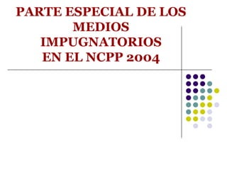 PARTE ESPECIAL DE LOS
       MEDIOS
   IMPUGNATORIOS
   EN EL NCPP 2004
 