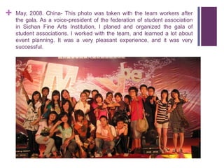+   May, 2008. China- This photo was taken with the team workers after
    the gala. As a voice-president of the federation of student association
    in Sichan Fine Arts Institution, I planed and organized the gala of
    student associations. I worked with the team, and learned a lot about
    event planning. It was a very pleasant experience, and it was very
    successful.
 