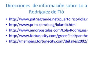 Direcciones  de  información  sobre  Lola Rodríguez de Tió http://www.patriagrande.net/puerto.rico/lola.rodriguez.de.tio/index.html http://www.preb.com/biog/lolartio.htm http://www.amorpostales.com/Lola-Rodriguez-de-Tio-A-Puerto-Rico.html http://www.fortunecity.com/greenfield/panthera/301/CasaLola.htm http://members.fortunecity.com/detalles2002/poesia/loladetio/loladetio.html 