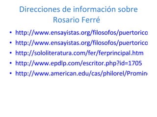 Direcciones de información sobre Rosario Ferré  http://www.ensayistas.org/filosofos/puertorico/ferre/introd.htm http://www.ensayistas.org/filosofos/puertorico/ferre/ http://sololiteratura.com/fer/ferprincipal.htm http://www.epdlp.com/escritor.php?id=1705 http://www.american.edu/cas/philorel/ProminentHispanics/ferre%20rosario.htm 