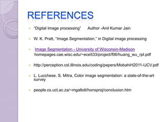   “Digital Image processing”   Author -Anil Kumar Jain

   W. K. Pratt, “Image Segmentation,” in Digital image processing

   Image Segmentation - University of Wisconsin-Madison
    homepages.cae.wisc.edu/~ece533/project/f06/huang_wu_rpt.pdf

   http://perception.csl.illinois.edu/coding/papers/MobahiH2011-IJCV.pdf

   L. Lucchese, S. Mitra, Color image segmentation: a state-of-the-art
    survey

   people.cs.uct.ac.za/~mgallott/honsproj/conclusion.htm
 