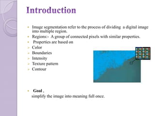    Image segmentation refer to the process of dividing a digital image
    into multiple region.
   Regions:- A group of connected pixels with similar properties.
    Properties are based on
   Color
   Boundaries
   Intensity
   Texture pattern
   Contour




    Goal ,
    simplify the image into meaning full once.
 