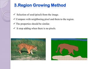  Selection of seed (pixel) from the image.
 Compare with neighboring pixel and them to the region.
 The properties should be similar.
 It stop adding when there is no pixels.
 