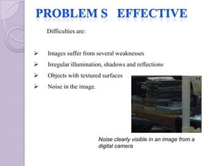 Difficulties are:


   Images suffer from several weaknesses
   Irregular illumination, shadows and reflections
   Objects with textured surfaces
   Noise in the image.




                          Noise clearly visible in an image from a
                          digital camera
 