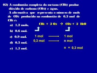 02) A combustão completa do metano (CH ) produz
                                       4
    dióxido de carbono (CO2) e água.
    A alternativa que representa o número de mols
   de CO2 produzido na combustão de 0,3 mol de
   CH é:
      4
     a) 1,2 mols.       CH + 2 O2  CO2 + 2 H O
                          4                       2

    b) 0,6 mol.
    c) 0,9 mol.    1 mol             1 mol
                  0,3 mol            n mol
    d) 0,3 mol.
    e) 1,5 mol.                      n = 0,3 mol
 