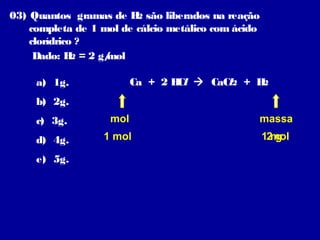 03) Quantos gramas de H são liberados na reação
                         2
    completa de 1 mol de cálcio metálico com ácido
    clorídrico ?
     Dado: H = 2 g/
              2    mol

     a) 1g.               Ca + 2 H  CaCl2 + H
                                  Cl          2

     b) 2g.
     c) 3g.         mol                          massa
     d) 4g.       1 mol                              12mol
                                                        g

     e) 5g.
 
