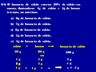 04) O brometo de cálcio encerra 20% de cálcio em
    massa. Juntando-se 4g de cálcio e 4g de bromo
    teremos, no máximo:
     a) 8g de brometo de cálcio.
     b) 7g de brometo de cálcio.
     c) 6g de brometo de cálcio.
     d) 5g de brometo de cálcio.
     e) 4g de brometo de cálcio.
       cálcio   +    bromo          brometo de cálcio
        20 g          80 g             100 g
                       ou
        1g            4g                5g
        1g
        4g            4g                xg
        1g      +   4g =      x         x = 5g
 