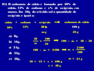 01) O carbonato de cálcio é formado por 40% de
    cálcio, 12% de carbono e x% de oxigênio, em
    massa. E 50g do referido sal à quantidade de
             m
    oxigênio é igual a:

 cálcio   +   carbono   +     oxigênio        carbonato de cálcio
  40%          12%             48 %
                                x g                    100 g
                                  mg                   50 g
    a) 8g.
                        48         100
    b) 16g.                   =              100   x   m = 48    x   50
                        m          50
    c) 24g.                                               2400
                        100   x   m = 2400         m =
    d) 32g.                                               100

    e) 48g.                                        m = 24 g
                     40 + 12 + x = 100 g
                               x = 48 g
 