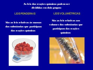 As leis das reações químicas podem ser
                      divididas em dois grupos:

       LEIS PONDERAIS                  LEIS VOLUMÉTRICAS

                                      São as leis relativas aos
São as leis relativas às massas
                                   volumes das substâncias que
das substâncias que participam
                                      participam das reações
    das reações químicas
                                             químicas
 