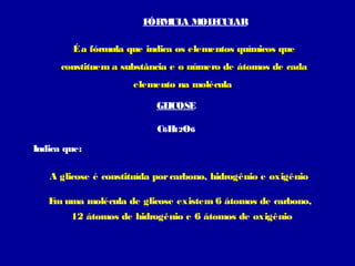 FÓRM A M E AR
                            UL  OL CUL

         É a fórmula que indica os elementos químicos que
      constituem a substância e o número de átomos de cada
                      elemento na molécula

                           GLICOSE

                           C6H O6
                              12

Indica que:

   A glicose é constituída por carbono, hidrogênio e oxigênio

   E uma molécula de glicose existem 6 átomos de carbono,
    m
        12 átomos de hidrogênio e 6 átomos de oxigênio
 